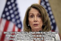  просто у черных есть душа,они не истребляют природу вокруг себя,для своих удобств,не создают оружия для убийств других.