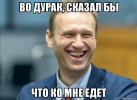 во дурак, сказал бы что ко мне едет