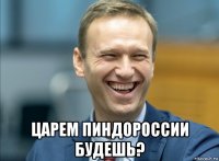  царем пиндороссии будешь?