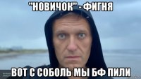 "новичок" - фигня вот с соболь мы бф пили