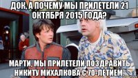 док, а почему мы прилетели 21 октября 2015 года? марти, мы прилетели поздравить никиту михалкова с 70-летием.