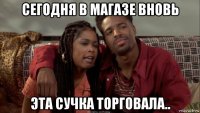 сегодня в магазе вновь эта сучка торговала..