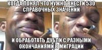 когда понял что нужно внести 530 справочных значений и обработать дубли с разными окончаниями в миграции