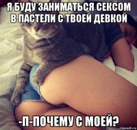 я буду заниматься сексом в пастели с твоей девкой -п-почему с моей?