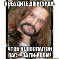 не будите джигурду- чтоб не послал он вас.... за пи-ивом!