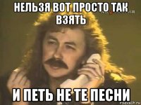 нельзя вот просто так взять и петь не те песни