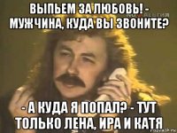 выпьем за любовь! - мужчина, куда вы звоните? - а куда я попал? - тут только лена, ира и катя