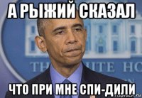 а рыжий сказал что при мне спи-дили