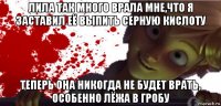 лила так много врала мне,что я заставил её выпить серную кислоту теперь она никогда не будет врать, особенно лёжа в гробу