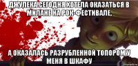 джулека сегодня хотела оказаться в милане на рок-фестивале, а оказалась разрубленной топором у меня в шкафу