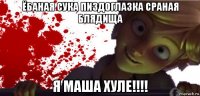 ёбаная сука пиздоглазка сраная блядища я маша хуле!!!!
