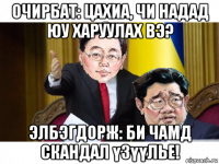 очирбат: цахиа, чи надад юу харуулах вэ? элбэгдорж: би чамд скандал үзүүлье!