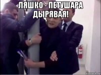 ляшко - петушара дырявая! 