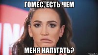 гомес, есть чем меня напугать?