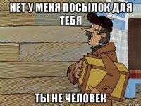 нет у меня посылок для тебя ты не человек