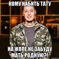 кому набить тату на жопе не забуду мать родную?!