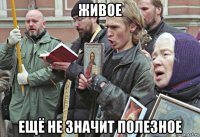 живое ещё не значит полезное