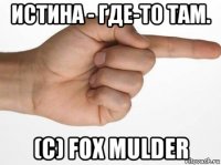 истина - где-то там. (с) fox mulder
