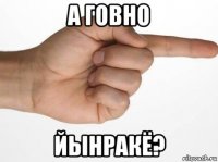 а говно йынракё?