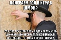поиграем гой в игру,в шмон? раз два три четы,пять я иду искать,чтоб шмонать,кто не спратали кошельки,те пострадают, от моей вороватой руки.