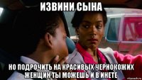 извини сына но подрочить на красивых чернокожих женщин ты можешь и в инете