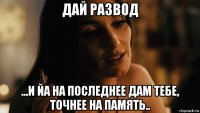 дай развод ...и йа на последнее дам тебе, точнее на память..