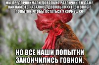 мы предпринимали довольно различные и даже, как нам это казалось, довольно хитрожоплые попытки, чтобы остаться у кормушки. но все наши попытки закончились говной.