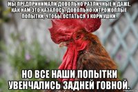 мы предпринимали довольно различные и даже, как нам это казалось, довольно хитрожоплые попытки, чтобы остаться у кормушки. но все наши попытки увенчались задней говной.