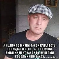  а не..лох по жизни, такой канал есть тот мудак в кепке, а тот другой бывший мент какой то.,ну белый соболь имею ваиду