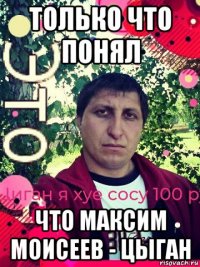 только что понял что максим моисеев - цыган