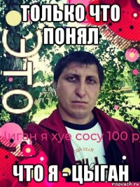 только что понял что я - цыган