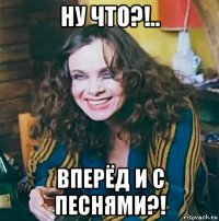 ну что?!.. вперёд и с песнями?!