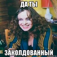 да ты заколдованный