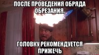 после проведения обряда обрезания, головку рекомендуется прижечь