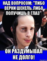 над вопросом: "либо верни шекель, либо получишь в глаз" он раздумывал не долго!