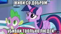 живи со добром убивай тоолько людей