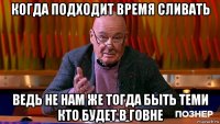 когда подходит время сливать ведь не нам же тогда быть теми кто будет в говне