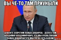 вы чё-то там приуныли давайте запретим лапшу доширак. - дело в том, владимир владимирович, что мы очень любим лапшу доширак. что мы тогда есть будем?