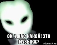  ой. ужас какой! это музыка?