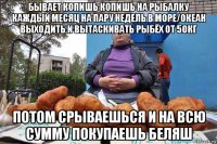 бывает копишь копишь на рыбалку каждый месяц на пару недель в море/океан выходить и вытаскивать рыбёх от 50кг потом срываешься и на всю сумму покупаешь беляш