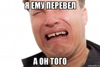 я ему перевел а он того
