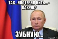 так...япотерял нить... - какую? зубную...