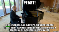 ребят! вы хотите как в фильме про джеймса бонда? чтобы я пил мартини, стрелял, играл на пианино и прыгал на дельтаплане? детский сад
