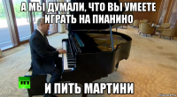 а мы думали, что вы умеете играть на пианино и пить мартини
