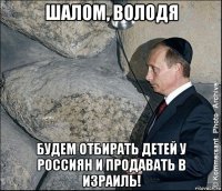 шалом, володя будем отбирать детей у россиян и продавать в израиль!