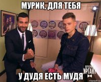 мурик, для тебя у дудя есть мудя
