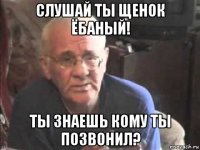 слушай ты щенок ёбаный! ты знаешь кому ты позвонил?