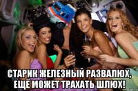  старик железный развалюх, ещё может трахать шлюх!