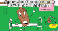 - убери нахуй это говно бля отсюдава! ща будешь этол вылизывать !! 