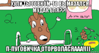 - хули ты говном-то вымазался , мудак бля??! п-пуговичка оторволасяааа!((( -